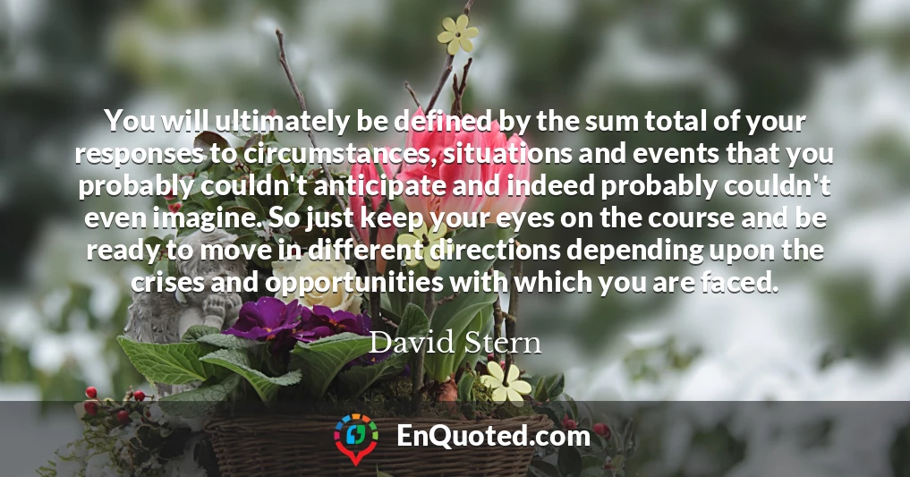 You will ultimately be defined by the sum total of your responses to circumstances, situations and events that you probably couldn't anticipate and indeed probably couldn't even imagine. So just keep your eyes on the course and be ready to move in different directions depending upon the crises and opportunities with which you are faced.
