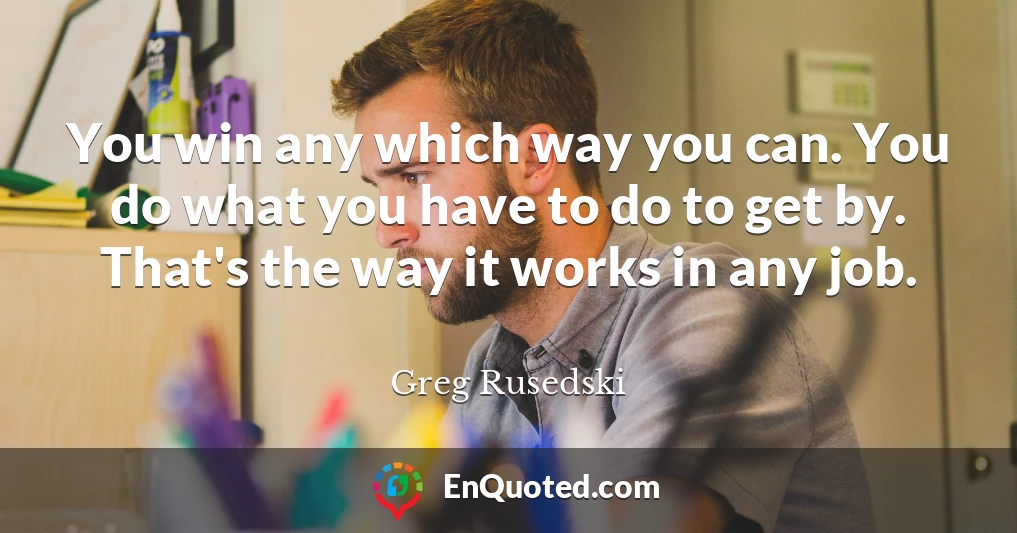 You win any which way you can. You do what you have to do to get by. That's the way it works in any job.