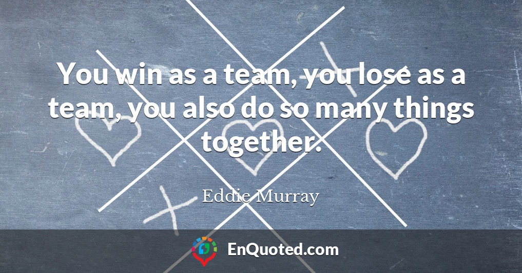 You win as a team, you lose as a team, you also do so many things together.