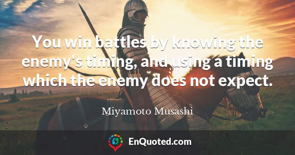 You win battles by knowing the enemy's timing, and using a timing which the enemy does not expect.