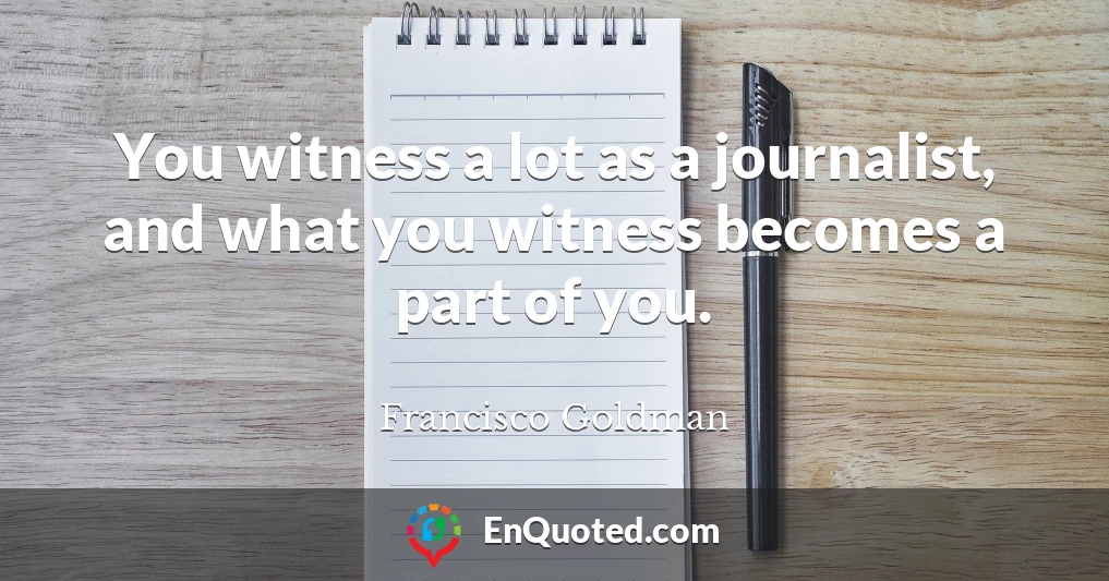 You witness a lot as a journalist, and what you witness becomes a part of you.