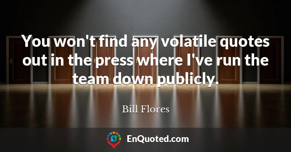 You won't find any volatile quotes out in the press where I've run the team down publicly.