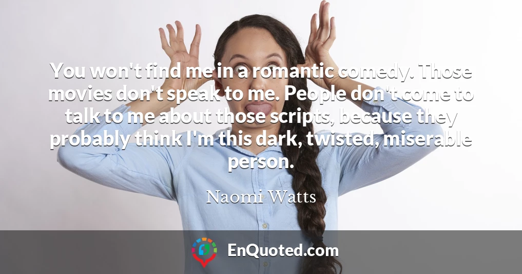 You won't find me in a romantic comedy. Those movies don't speak to me. People don't come to talk to me about those scripts, because they probably think I'm this dark, twisted, miserable person.