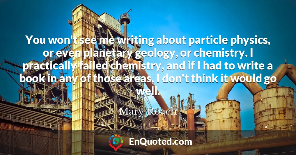 You won't see me writing about particle physics, or even planetary geology, or chemistry. I practically failed chemistry, and if I had to write a book in any of those areas, I don't think it would go well.