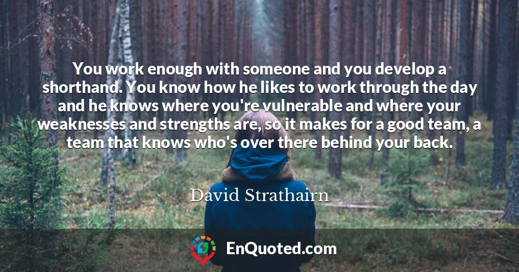 You work enough with someone and you develop a shorthand. You know how he likes to work through the day and he knows where you're vulnerable and where your weaknesses and strengths are, so it makes for a good team, a team that knows who's over there behind your back.