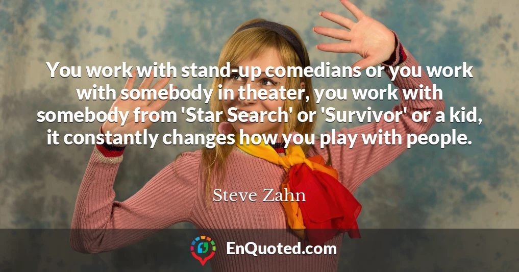 You work with stand-up comedians or you work with somebody in theater, you work with somebody from 'Star Search' or 'Survivor' or a kid, it constantly changes how you play with people.