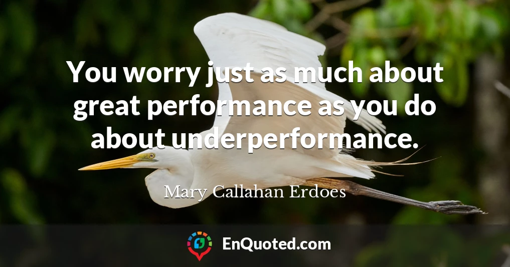 You worry just as much about great performance as you do about underperformance.
