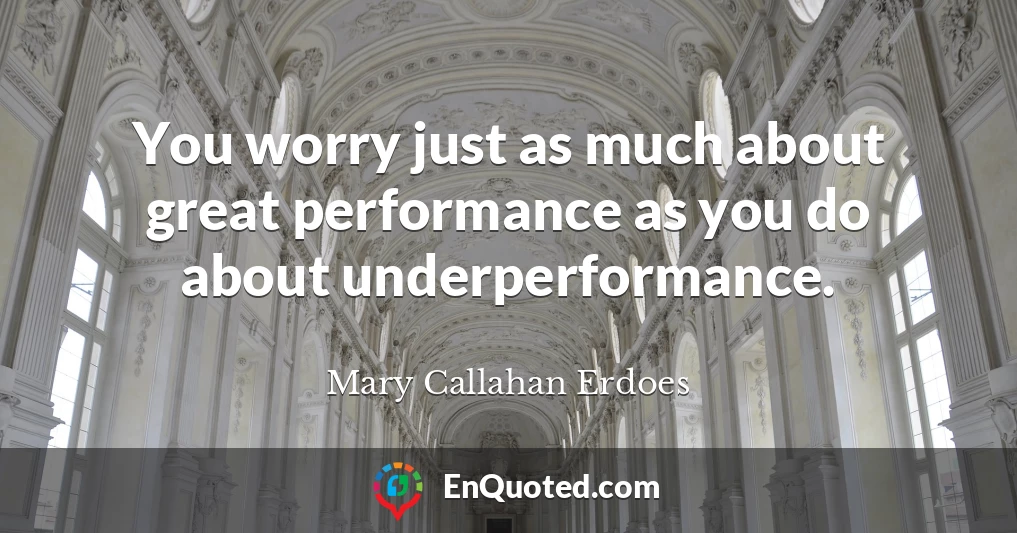 You worry just as much about great performance as you do about underperformance.