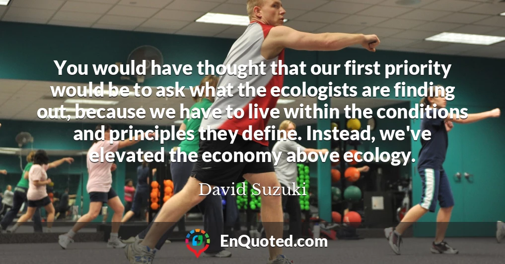 You would have thought that our first priority would be to ask what the ecologists are finding out, because we have to live within the conditions and principles they define. Instead, we've elevated the economy above ecology.