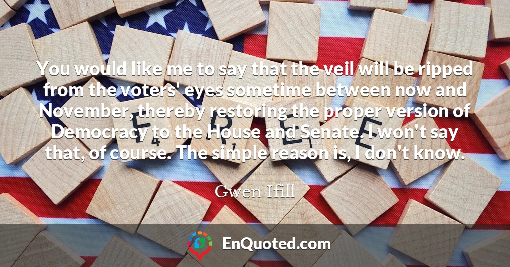 You would like me to say that the veil will be ripped from the voters' eyes sometime between now and November, thereby restoring the proper version of Democracy to the House and Senate. I won't say that, of course. The simple reason is, I don't know.