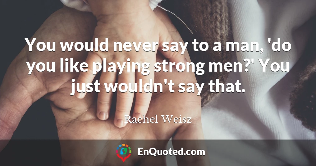 You would never say to a man, 'do you like playing strong men?' You just wouldn't say that.