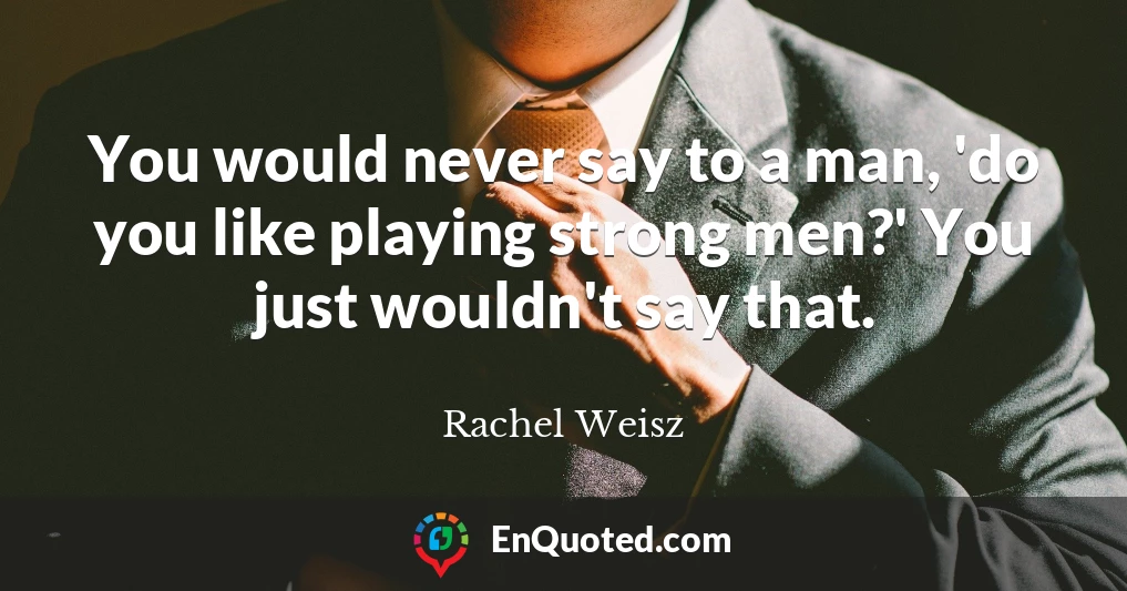 You would never say to a man, 'do you like playing strong men?' You just wouldn't say that.