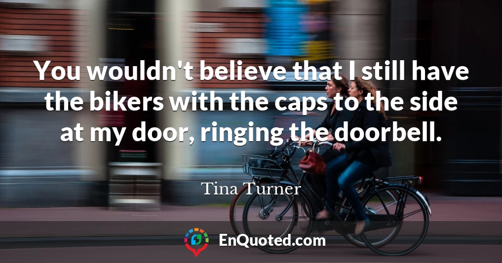 You wouldn't believe that I still have the bikers with the caps to the side at my door, ringing the doorbell.
