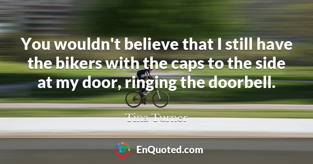 You wouldn't believe that I still have the bikers with the caps to the side at my door, ringing the doorbell.