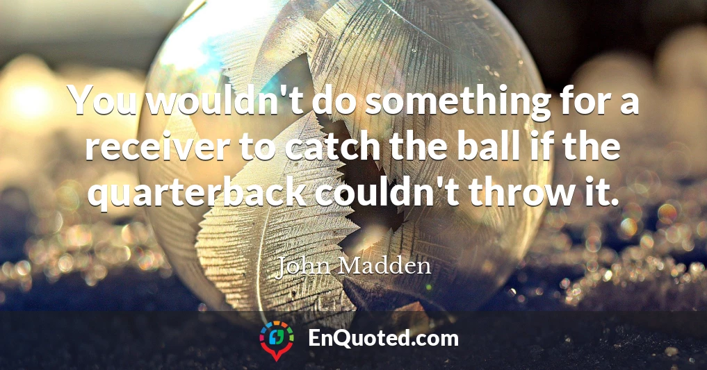 You wouldn't do something for a receiver to catch the ball if the quarterback couldn't throw it.