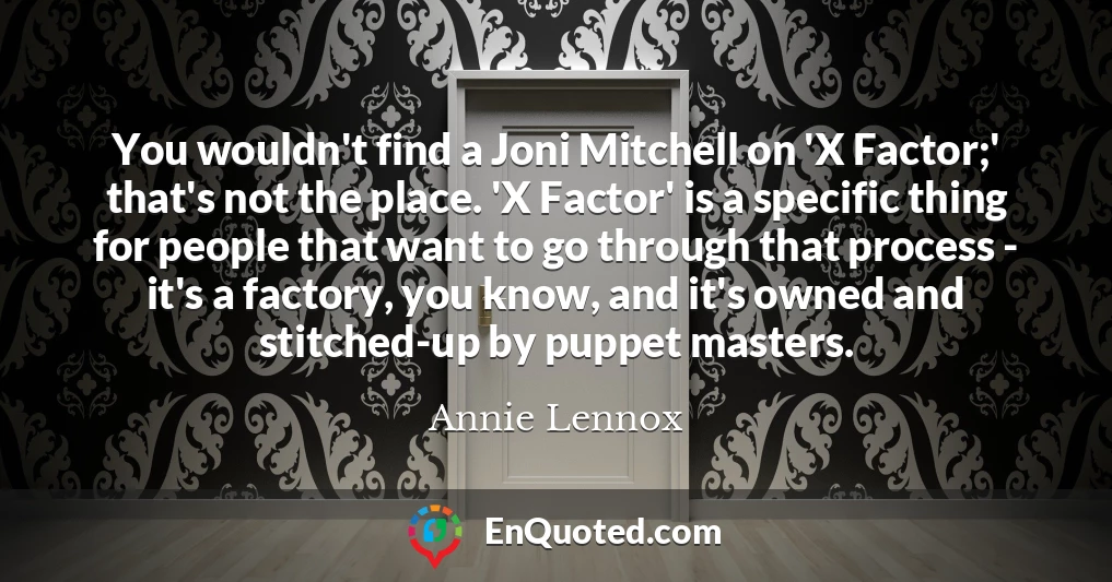 You wouldn't find a Joni Mitchell on 'X Factor;' that's not the place. 'X Factor' is a specific thing for people that want to go through that process - it's a factory, you know, and it's owned and stitched-up by puppet masters.
