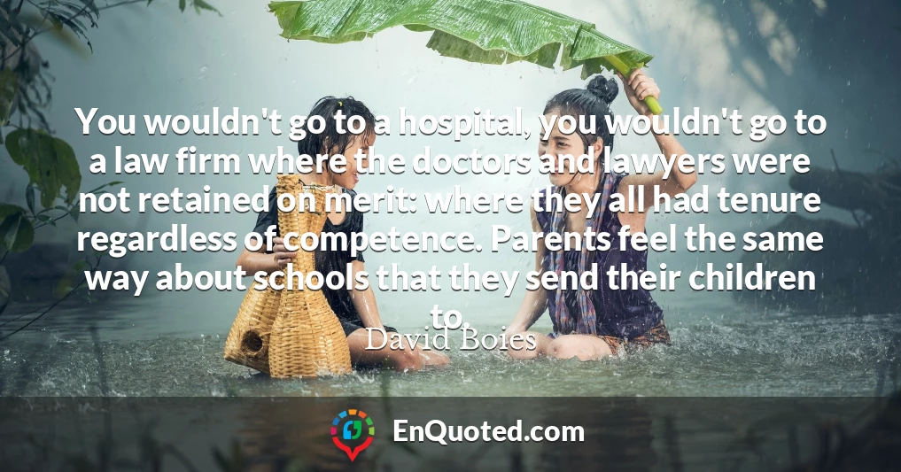 You wouldn't go to a hospital, you wouldn't go to a law firm where the doctors and lawyers were not retained on merit: where they all had tenure regardless of competence. Parents feel the same way about schools that they send their children to.