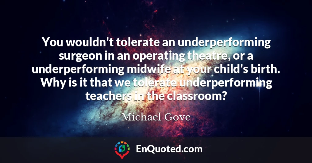 You wouldn't tolerate an underperforming surgeon in an operating theatre, or a underperforming midwife at your child's birth. Why is it that we tolerate underperforming teachers in the classroom?