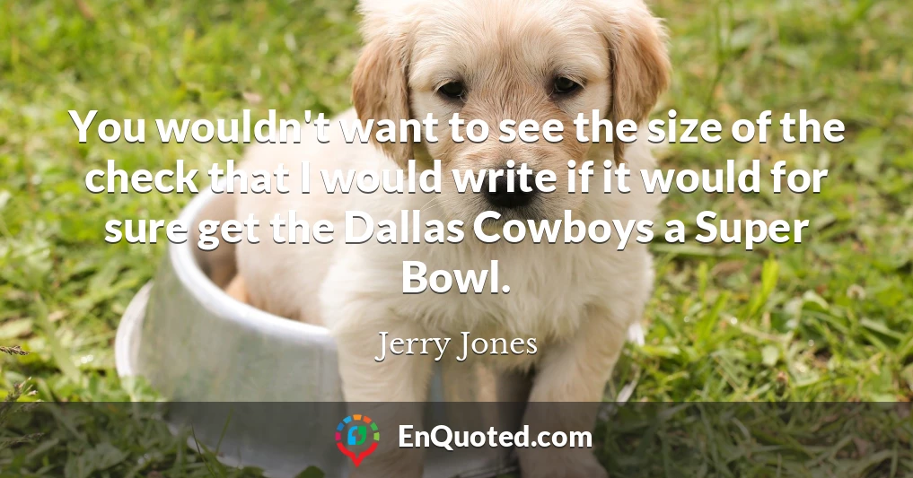 You wouldn't want to see the size of the check that I would write if it would for sure get the Dallas Cowboys a Super Bowl.