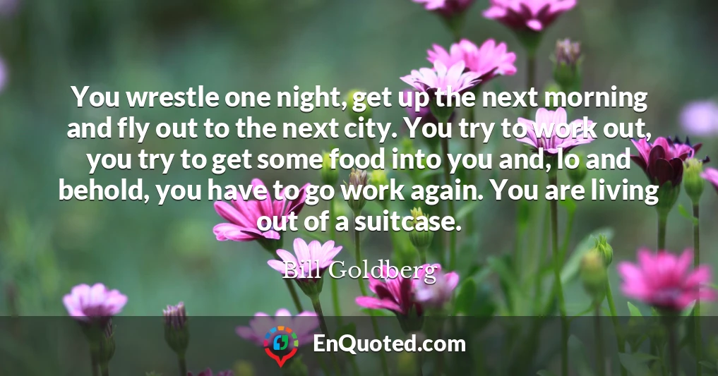 You wrestle one night, get up the next morning and fly out to the next city. You try to work out, you try to get some food into you and, lo and behold, you have to go work again. You are living out of a suitcase.