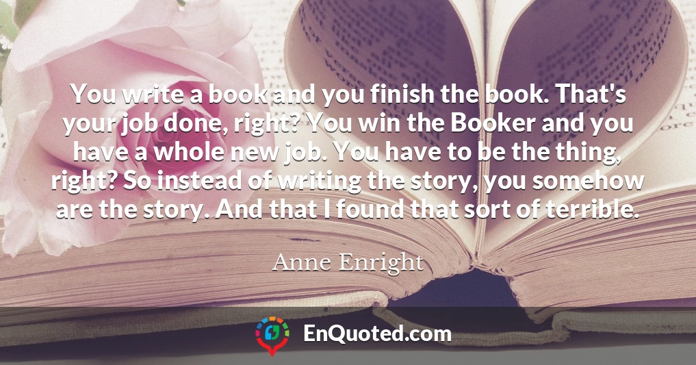 You write a book and you finish the book. That's your job done, right? You win the Booker and you have a whole new job. You have to be the thing, right? So instead of writing the story, you somehow are the story. And that I found that sort of terrible.