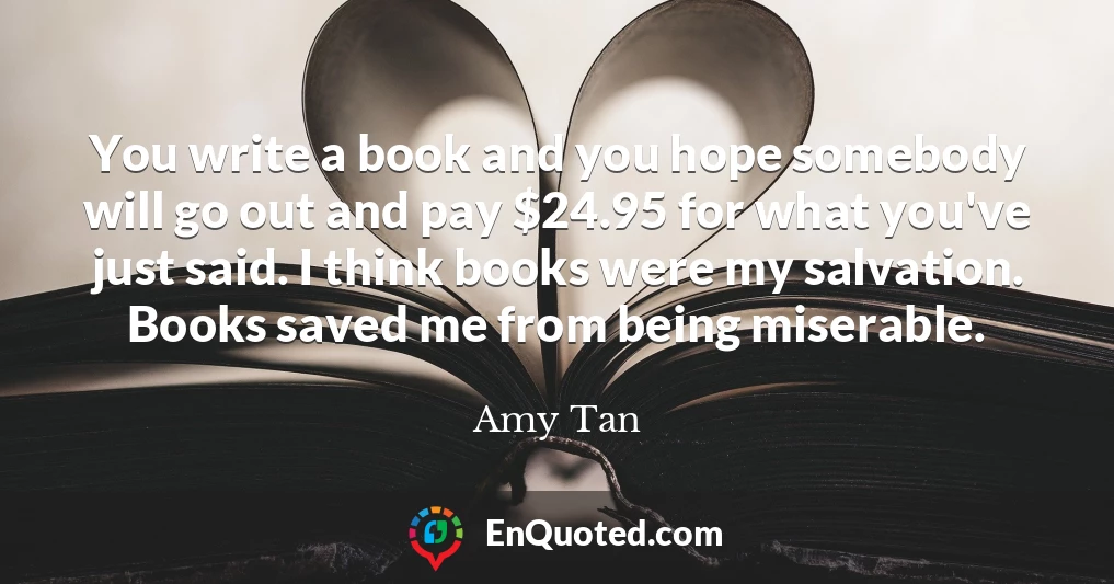 You write a book and you hope somebody will go out and pay $24.95 for what you've just said. I think books were my salvation. Books saved me from being miserable.