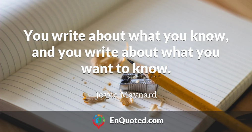 You write about what you know, and you write about what you want to know.