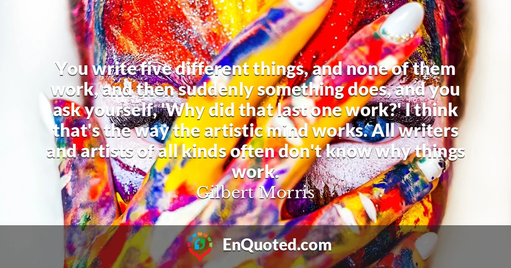 You write five different things, and none of them work, and then suddenly something does, and you ask yourself, 'Why did that last one work?' I think that's the way the artistic mind works. All writers and artists of all kinds often don't know why things work.
