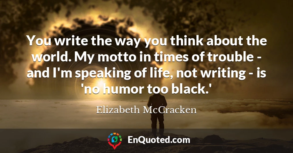 You write the way you think about the world. My motto in times of trouble - and I'm speaking of life, not writing - is 'no humor too black.'
