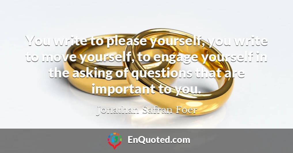 You write to please yourself, you write to move yourself, to engage yourself in the asking of questions that are important to you.