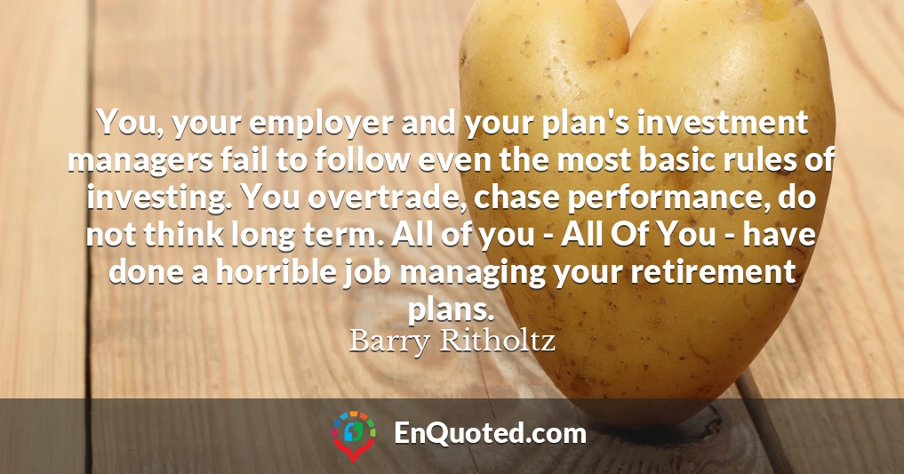 You, your employer and your plan's investment managers fail to follow even the most basic rules of investing. You overtrade, chase performance, do not think long term. All of you - All Of You - have done a horrible job managing your retirement plans.