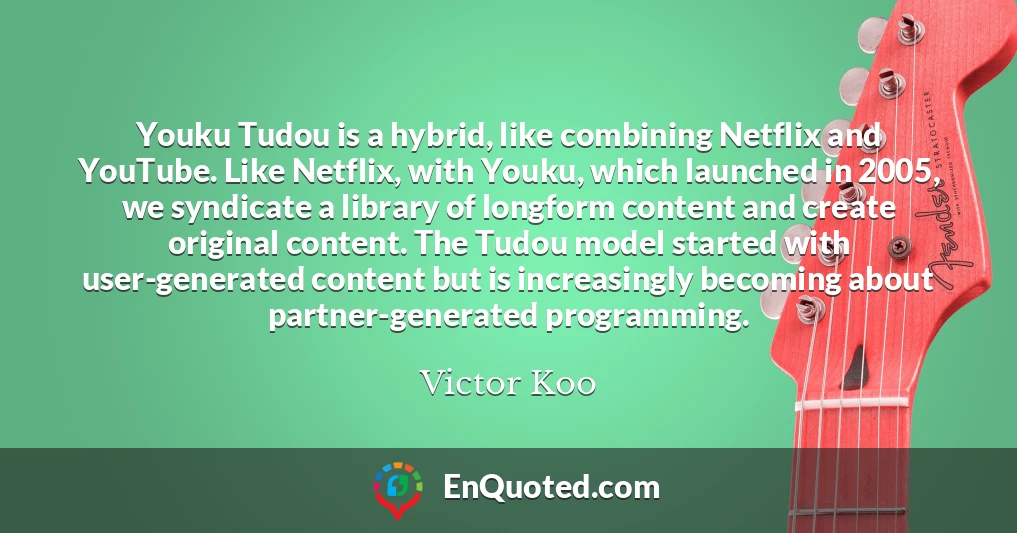 Youku Tudou is a hybrid, like combining Netflix and YouTube. Like Netflix, with Youku, which launched in 2005, we syndicate a library of longform content and create original content. The Tudou model started with user-generated content but is increasingly becoming about partner-generated programming.