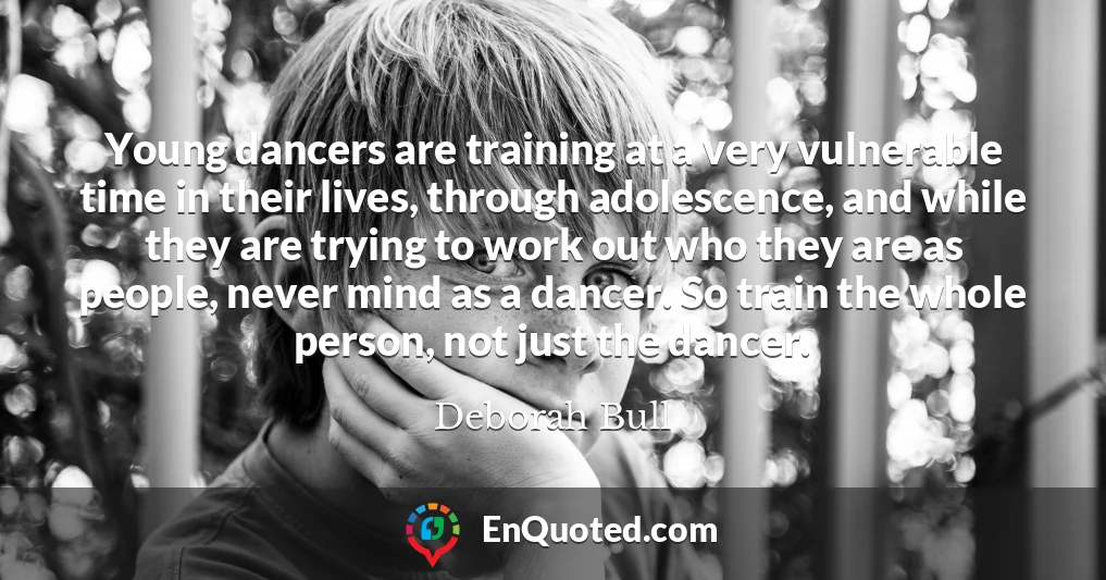 Young dancers are training at a very vulnerable time in their lives, through adolescence, and while they are trying to work out who they are as people, never mind as a dancer. So train the whole person, not just the dancer.