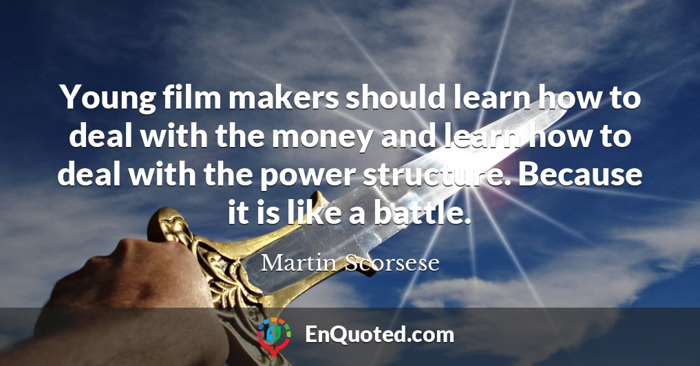 Young film makers should learn how to deal with the money and learn how to deal with the power structure. Because it is like a battle.