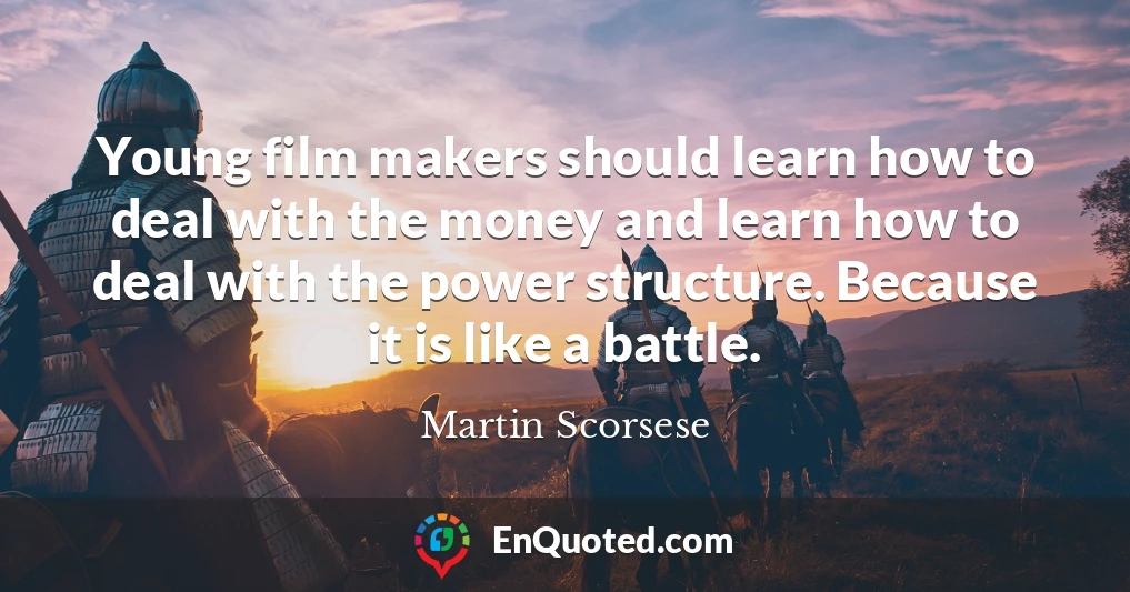 Young film makers should learn how to deal with the money and learn how to deal with the power structure. Because it is like a battle.