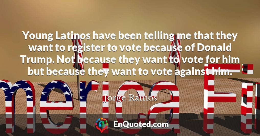 Young Latinos have been telling me that they want to register to vote because of Donald Trump. Not because they want to vote for him but because they want to vote against him.