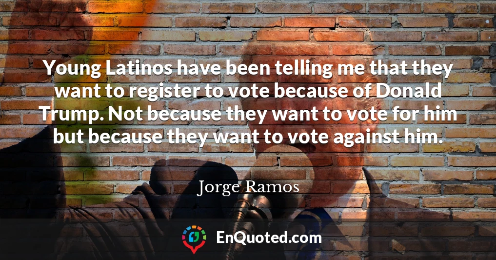 Young Latinos have been telling me that they want to register to vote because of Donald Trump. Not because they want to vote for him but because they want to vote against him.