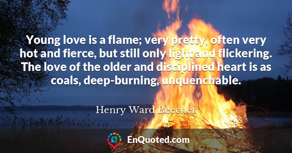 Young love is a flame; very pretty, often very hot and fierce, but still only light and flickering. The love of the older and disciplined heart is as coals, deep-burning, unquenchable.