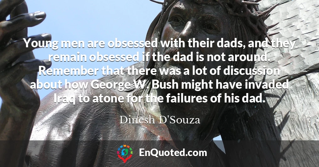 Young men are obsessed with their dads, and they remain obsessed if the dad is not around. Remember that there was a lot of discussion about how George W. Bush might have invaded Iraq to atone for the failures of his dad.