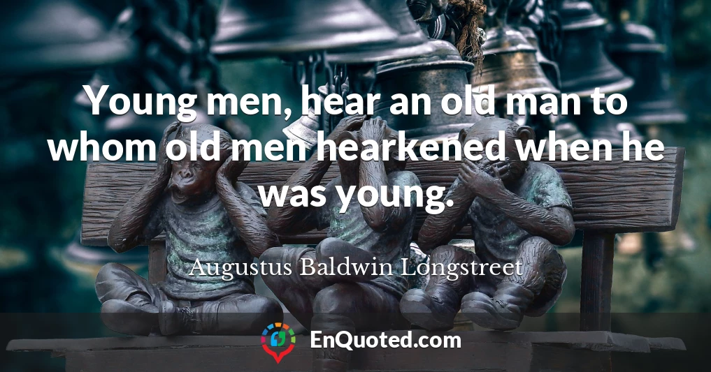 Young men, hear an old man to whom old men hearkened when he was young.