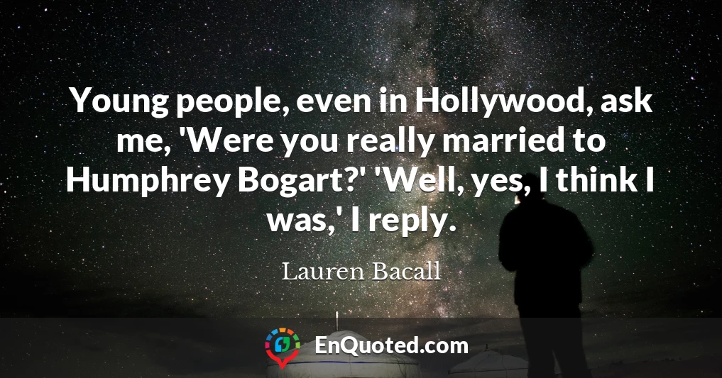 Young people, even in Hollywood, ask me, 'Were you really married to Humphrey Bogart?' 'Well, yes, I think I was,' I reply.