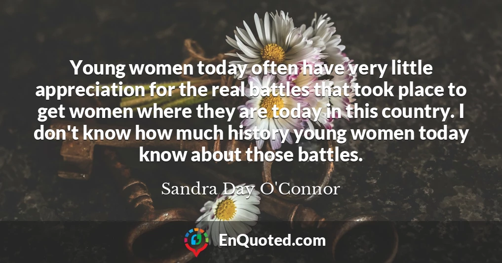 Young women today often have very little appreciation for the real battles that took place to get women where they are today in this country. I don't know how much history young women today know about those battles.