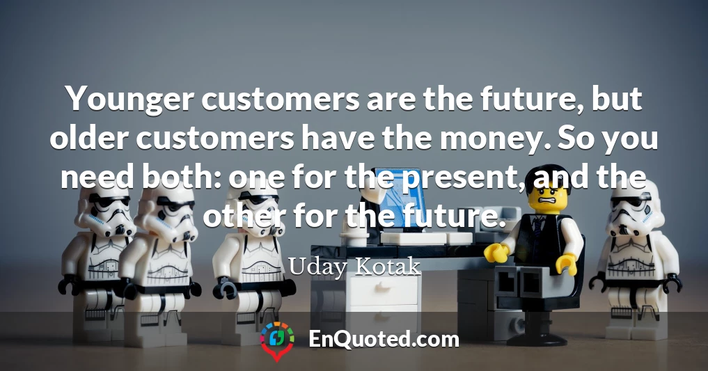 Younger customers are the future, but older customers have the money. So you need both: one for the present, and the other for the future.