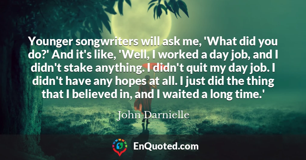 Younger songwriters will ask me, 'What did you do?' And it's like, 'Well, I worked a day job, and I didn't stake anything. I didn't quit my day job. I didn't have any hopes at all. I just did the thing that I believed in, and I waited a long time.'