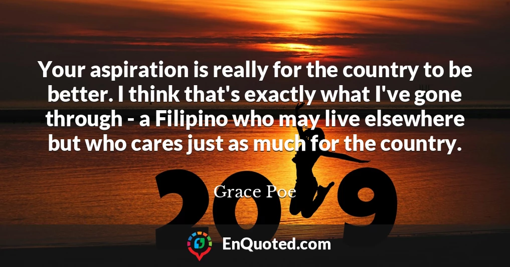 Your aspiration is really for the country to be better. I think that's exactly what I've gone through - a Filipino who may live elsewhere but who cares just as much for the country.