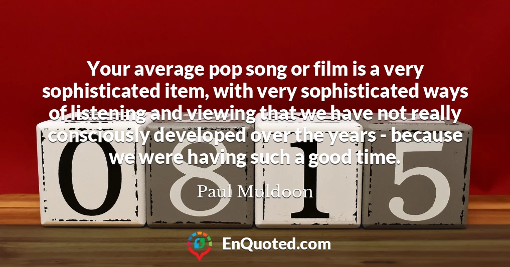 Your average pop song or film is a very sophisticated item, with very sophisticated ways of listening and viewing that we have not really consciously developed over the years - because we were having such a good time.