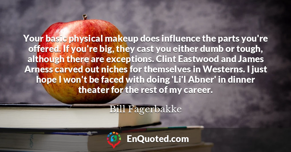 Your basic physical makeup does influence the parts you're offered. If you're big, they cast you either dumb or tough, although there are exceptions. Clint Eastwood and James Arness carved out niches for themselves in Westerns. I just hope I won't be faced with doing 'Li'l Abner' in dinner theater for the rest of my career.