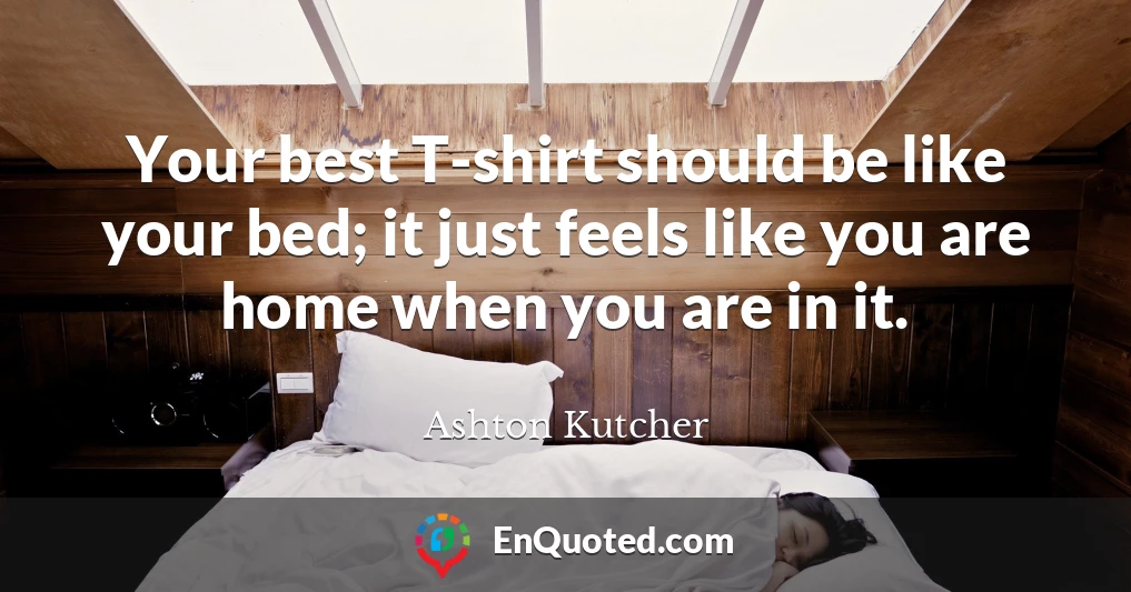 Your best T-shirt should be like your bed; it just feels like you are home when you are in it.