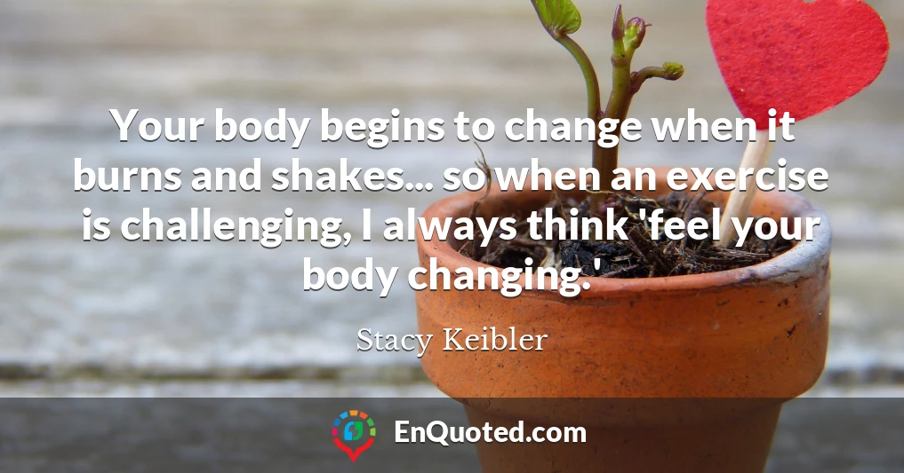 Your body begins to change when it burns and shakes... so when an exercise is challenging, I always think 'feel your body changing.'