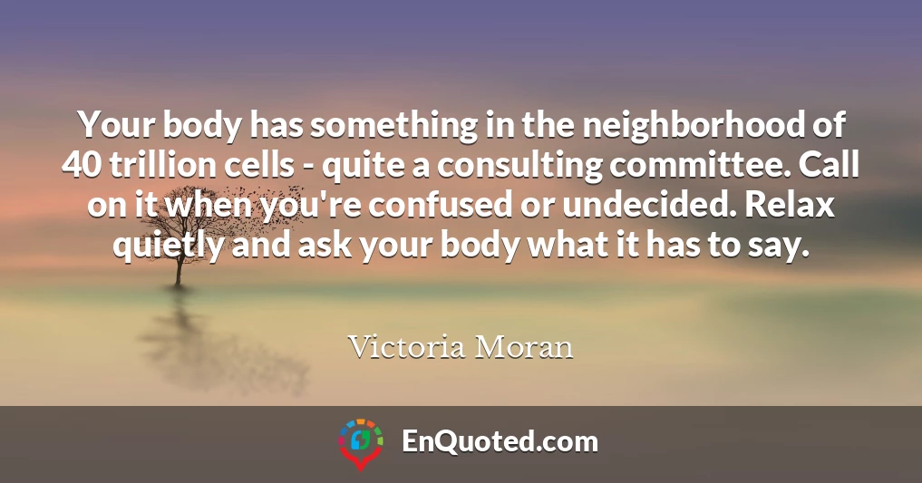 Your body has something in the neighborhood of 40 trillion cells - quite a consulting committee. Call on it when you're confused or undecided. Relax quietly and ask your body what it has to say.